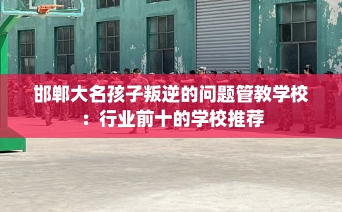 邯郸大名孩子叛逆的问题管教学校：行业前十的学校推荐