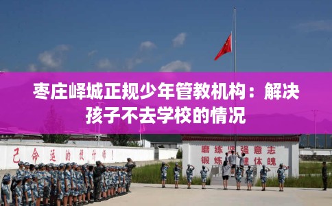 枣庄峄城正规少年管教机构：解决孩子不去学校的情况