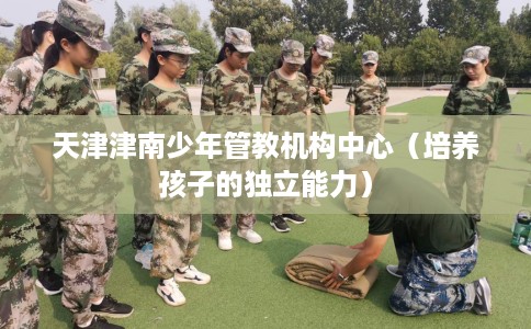 天津津南少年管教机构中心（培养孩子的独立能力）