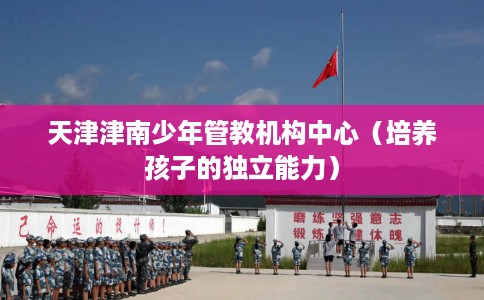 天津津南少年管教机构中心（培养孩子的独立能力）