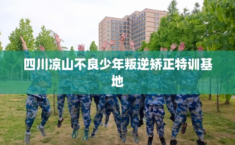 四川凉山不良少年叛逆矫正特训基地