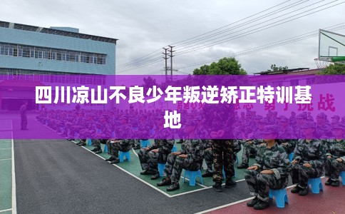 四川凉山不良少年叛逆矫正特训基地