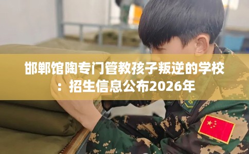 邯郸馆陶专门管教孩子叛逆的学校：招生信息公布2026年
