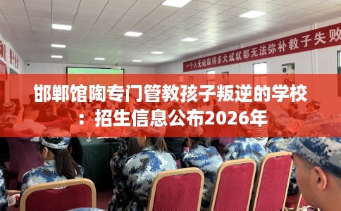 邯郸馆陶专门管教孩子叛逆的学校：招生信息公布2026年