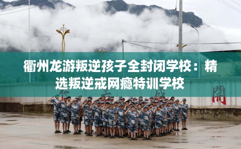 衢州龙游叛逆孩子全封闭学校：精选叛逆戒网瘾特训学校