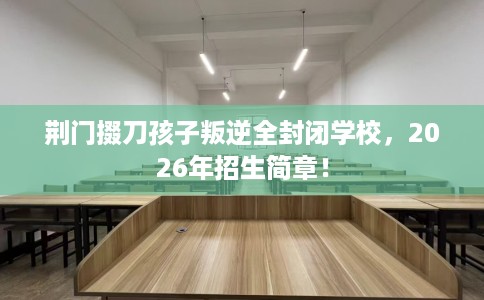 荆门掇刀孩子叛逆全封闭学校，2026年招生简章！