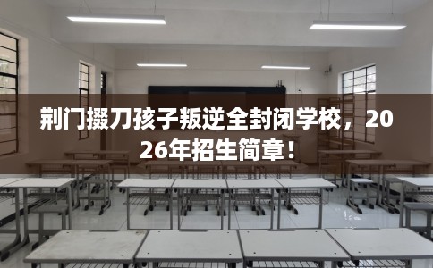 荆门掇刀孩子叛逆全封闭学校，2026年招生简章！