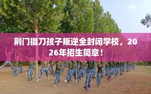 荆门掇刀孩子叛逆全封闭学校，2026年招生简章！
