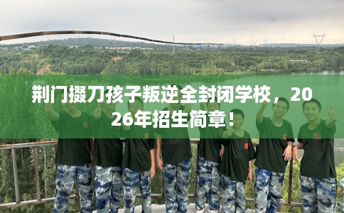 荆门掇刀孩子叛逆全封闭学校，2026年招生简章！