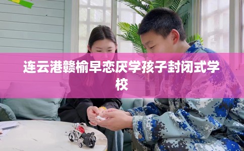 连云港赣榆早恋厌学孩子封闭式学校