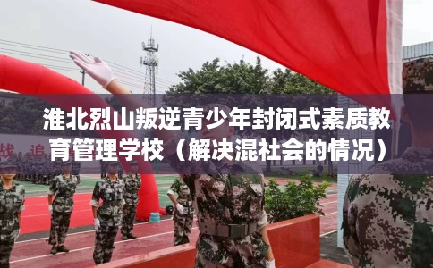 淮北烈山叛逆青少年封闭式素质教育管理学校（解决混社会的情况）