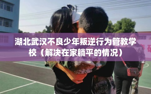 湖北武汉不良少年叛逆行为管教学校（解决在家躺平的情况）