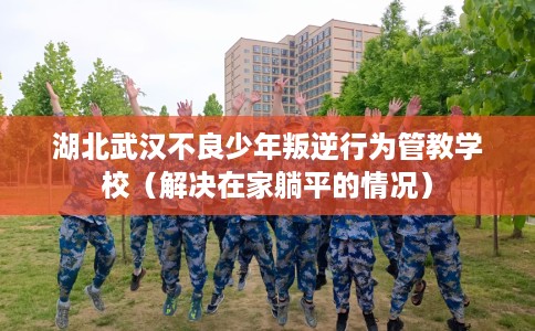 湖北武汉不良少年叛逆行为管教学校（解决在家躺平的情况）