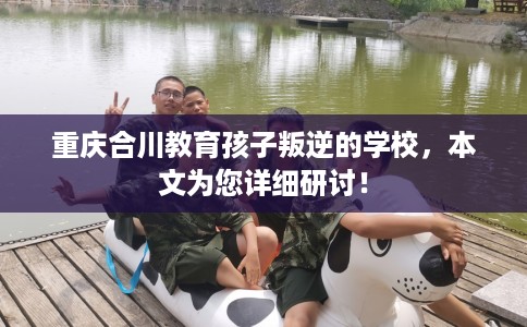 重庆合川教育孩子叛逆的学校，本文为您详细研讨！