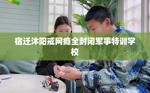 宿迁沐阳戒网瘾全封闭军事特训学校