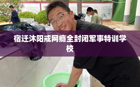 宿迁沐阳戒网瘾全封闭军事特训学校