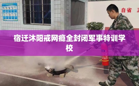 宿迁沐阳戒网瘾全封闭军事特训学校