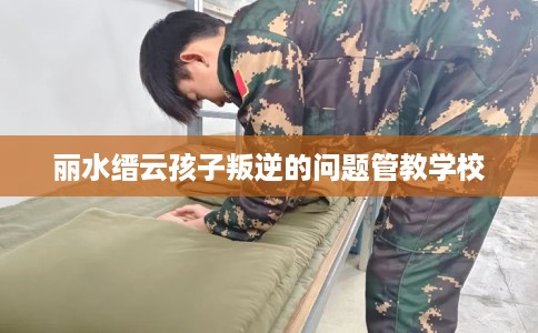 丽水缙云孩子叛逆的问题管教学校 丽水缙云孩子叛逆的问题管教学校