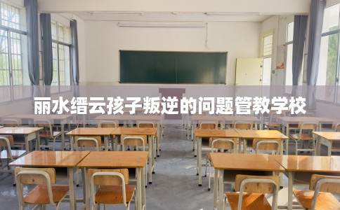 丽水缙云孩子叛逆的问题管教学校 丽水缙云孩子叛逆的问题管教学校