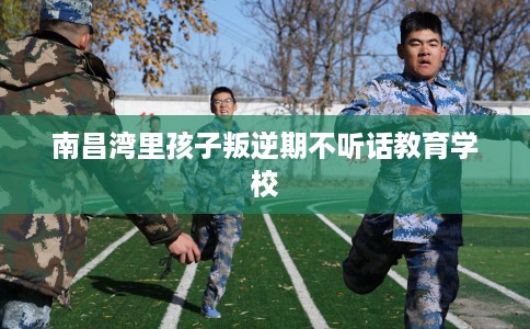 南昌湾里孩子叛逆期不听话教育学校