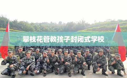 攀枝花管教孩子封闭式学校