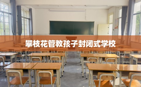 攀枝花管教孩子封闭式学校