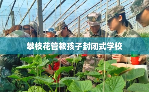 攀枝花管教孩子封闭式学校