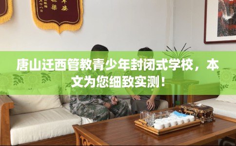 唐山迁西管教青少年封闭式学校，本文为您细致实测！
