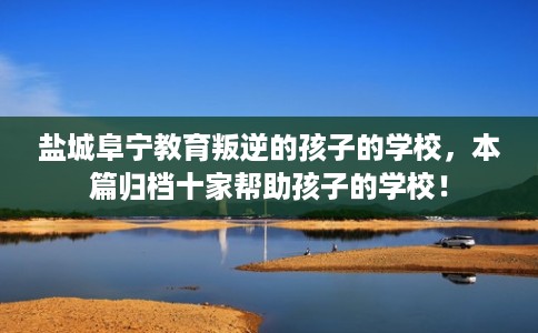 盐城阜宁教育叛逆的孩子的学校，本篇归档十家帮助孩子的学校！