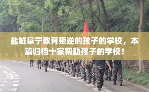 盐城阜宁教育叛逆的孩子的学校，本篇归档十家帮助孩子的学校！