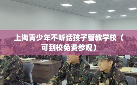 上海青少年不听话孩子管教学校（可到校免费参观）