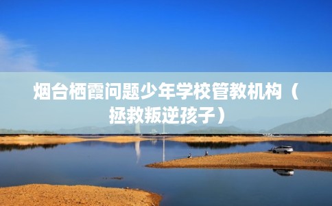 烟台栖霞问题少年学校管教机构（拯救叛逆孩子）