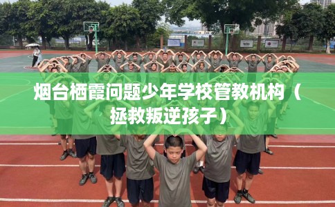 烟台栖霞问题少年学校管教机构（拯救叛逆孩子）
