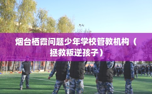 烟台栖霞问题少年学校管教机构（拯救叛逆孩子）