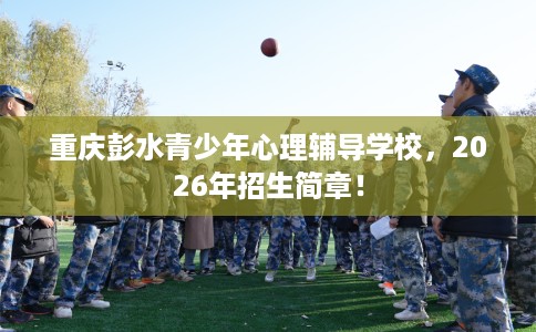 重庆彭水青少年心理辅导学校，2026年招生简章！