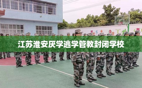 江苏淮安厌学逃学管教封闭学校