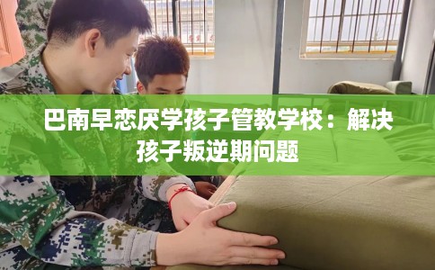 巴南早恋厌学孩子管教学校：解决孩子叛逆期问题