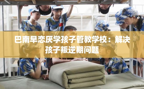 巴南早恋厌学孩子管教学校：解决孩子叛逆期问题