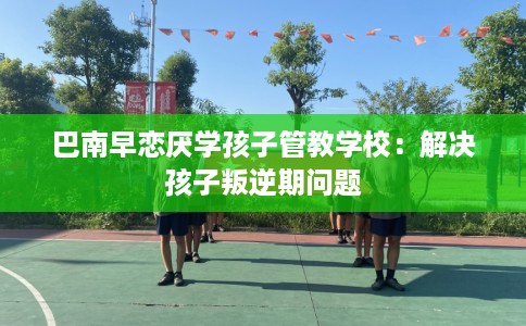 巴南早恋厌学孩子管教学校：解决孩子叛逆期问题