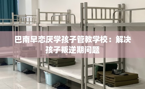 巴南早恋厌学孩子管教学校：解决孩子叛逆期问题