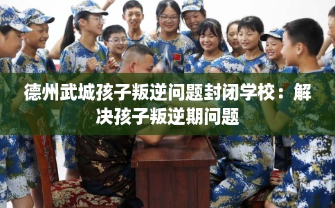 德州武城孩子叛逆问题封闭学校：解决孩子叛逆期问题