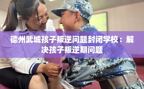 德州武城孩子叛逆问题封闭学校：解决孩子叛逆期问题