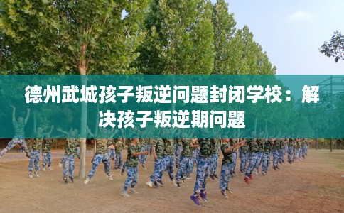 德州武城孩子叛逆问题封闭学校：解决孩子叛逆期问题