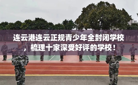 连云港连云正规青少年全封闭学校，梳理十家深受好评的学校！
