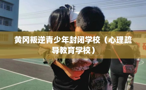 黄冈叛逆青少年封闭学校（心理疏导教育学校）