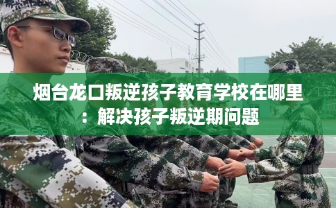 烟台龙口叛逆孩子教育学校在哪里：解决孩子叛逆期问题