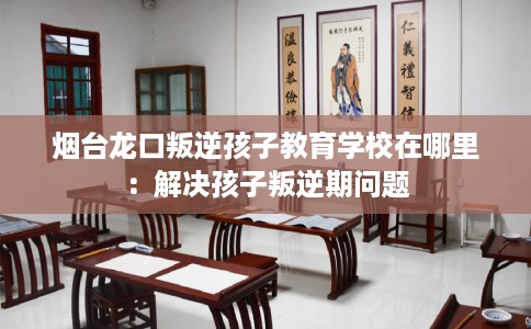 烟台龙口叛逆孩子教育学校在哪里：解决孩子叛逆期问题