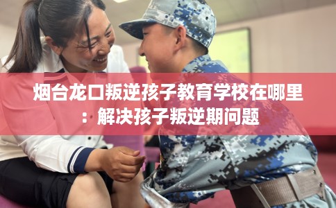 烟台龙口叛逆孩子教育学校在哪里：解决孩子叛逆期问题
