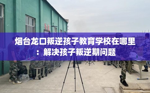 烟台龙口叛逆孩子教育学校在哪里：解决孩子叛逆期问题