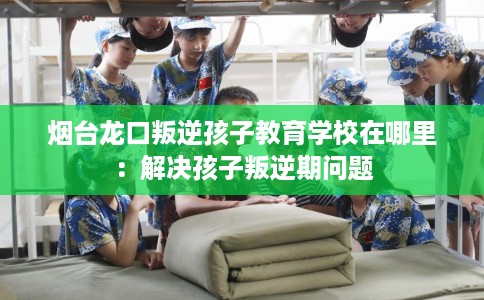 烟台龙口叛逆孩子教育学校在哪里：解决孩子叛逆期问题